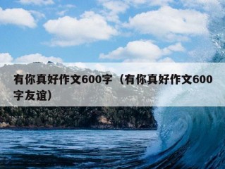 有你真好作文600字（有你真好作文600字友谊）