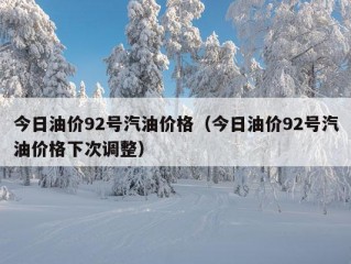 今日油价92号汽油价格（今日油价92号汽油价格下次调整）