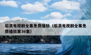 后浪电视剧全集免费播放（后浪电视剧全集免费播放第36集）