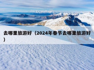 去哪里旅游好（2024年春节去哪里旅游好）