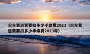 火车票退票要扣多少手续费2023（火车票退票要扣多少手续费2023年）