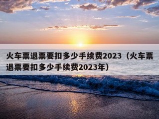 火车票退票要扣多少手续费2023（火车票退票要扣多少手续费2023年）