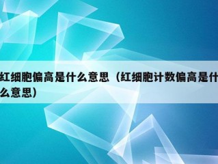 红细胞偏高是什么意思（红细胞计数偏高是什么意思）