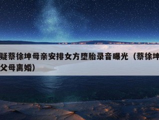 疑蔡徐坤母亲安排女方堕胎录音曝光（蔡徐坤父母离婚）