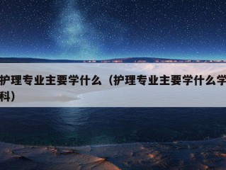 护理专业主要学什么（护理专业主要学什么学科）