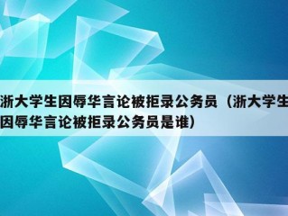 浙大学生因辱华言论被拒录公务员（浙大学生因辱华言论被拒录公务员是谁）