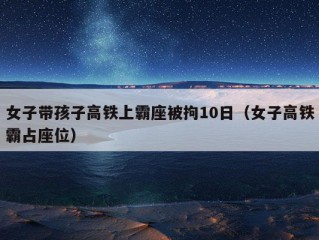 女子带孩子高铁上霸座被拘10日（女子高铁霸占座位）