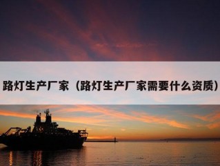 路灯生产厂家（路灯生产厂家需要什么资质）