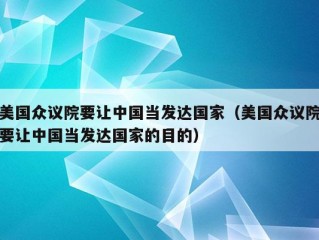 美国众议院要让中国当发达国家（美国众议院要让中国当发达国家的目的）