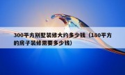 300平方别墅装修大约多少钱（180平方的房子装修需要多少钱）