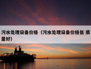 污水处理设备价格（污水处理设备价格低 质量好）