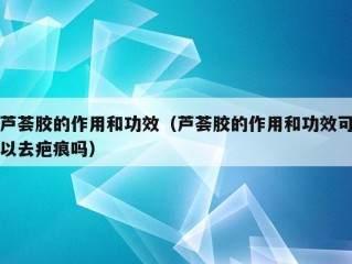 芦荟胶的作用和功效（芦荟胶的作用和功效可以去疤痕吗）