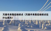 万国手表售后维修点（万国手表售后维修点在什么地方）