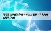 马龙王楚钦孙颖莎陈梦等主力退赛（马龙力压王楚钦夺冠）