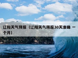 辽阳天气预报（辽阳天气预报30天准确 一个月）