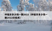 种植牙多少钱一颗2022（种植牙多少钱一颗2022价格表）