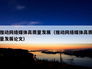 推动网络媒体高质量发展（推动网络媒体高质量发展论文）