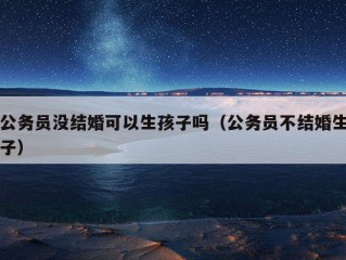 公务员没结婚可以生孩子吗（公务员不结婚生子）