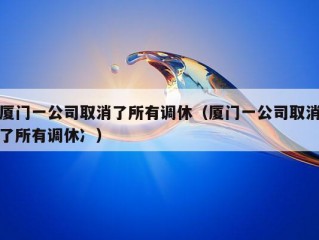 厦门一公司取消了所有调休（厦门一公司取消了所有调休冫）