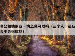 老公和他朋友一块上我可以吗（三个人一起玩会不会很尴尬）