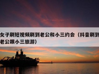 女子刷短视频刷到老公和小三约会（抖音刷到老公跟小三旅游）