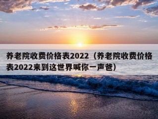 养老院收费价格表2022（养老院收费价格表2022来到这世界喊你一声爸）