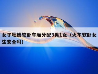 女子吐槽软卧车厢分配3男1女（火车软卧女生安全吗）