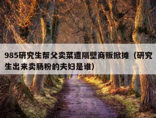 985研究生帮父卖菜遭隔壁商贩掀摊（研究生出来卖肠粉的夫妇是谁）