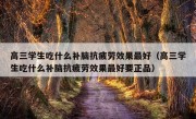 高三学生吃什么补脑抗疲劳效果最好（高三学生吃什么补脑抗疲劳效果最好要正品）