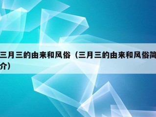 三月三的由来和风俗（三月三的由来和风俗简介）