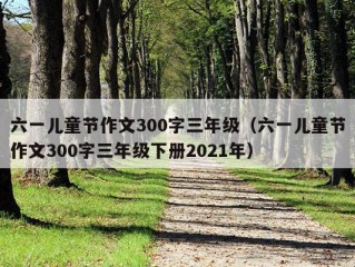 六一儿童节作文300字三年级（六一儿童节作文300字三年级下册2021年）