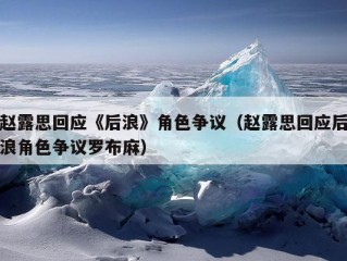 赵露思回应《后浪》角色争议（赵露思回应后浪角色争议罗布麻）