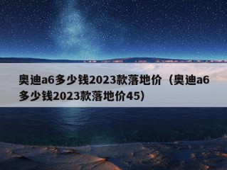 奥迪a6多少钱2023款落地价（奥迪a6多少钱2023款落地价45）