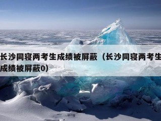 长沙同寝两考生成绩被屏蔽（长沙同寝两考生成绩被屏蔽0）