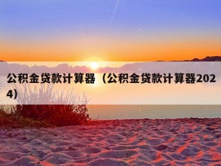 公积金贷款计算器（公积金贷款计算器2024）