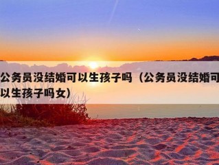 公务员没结婚可以生孩子吗（公务员没结婚可以生孩子吗女）