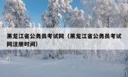 黑龙江省公务员考试网（黑龙江省公务员考试网注册时间）