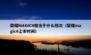 荣耀MAGIC4相当于什么档次（荣耀magic4上市时间）