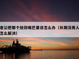 老公把那个放你嘴巴里该怎么办（长期没男人怎么解决）