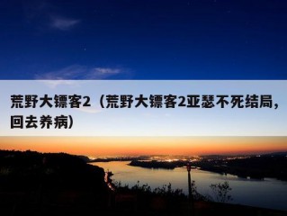 荒野大镖客2（荒野大镖客2亚瑟不死结局,回去养病）