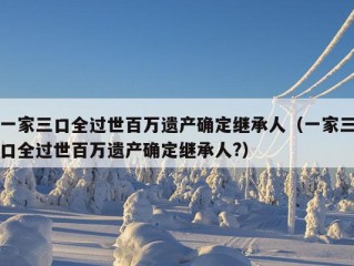 一家三口全过世百万遗产确定继承人（一家三口全过世百万遗产确定继承人?）