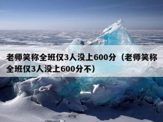 老师笑称全班仅3人没上600分（老师笑称全班仅3人没上600分不）