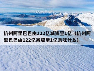 杭州阿里巴巴由122亿减资至1亿（杭州阿里巴巴由122亿减资至1亿意味什么）