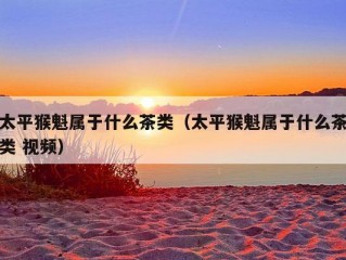 太平猴魁属于什么茶类（太平猴魁属于什么茶类 视频）