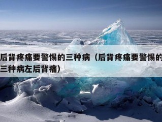 后背疼痛要警惕的三种病（后背疼痛要警惕的三种病左后背痛）