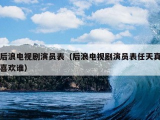 后浪电视剧演员表（后浪电视剧演员表任天真喜欢谁）