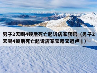 男子2天喝4顿后死亡起诉店家获赔（男子2天喝4顿后死亡起诉店家获赔叉迟卢鏚）