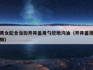 男女配合当街开井盖用勺挖地沟油（开井盖视频）