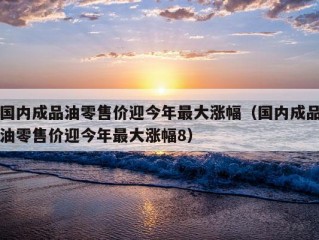 国内成品油零售价迎今年最大涨幅（国内成品油零售价迎今年最大涨幅8）