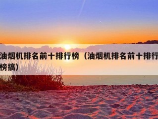 油烟机排名前十排行榜（油烟机排名前十排行榜搞）